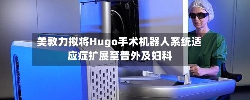 美敦力拟将Hugo手术机器人系统适应症扩展至普外及妇科
