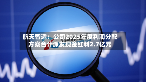 航天智造：公司2025年度利润分配方案合计派发现金红利2.7亿元-第2张图片