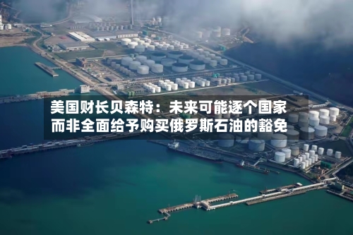美国财长贝森特：未来可能逐个国家而非全面给予购买俄罗斯石油的豁免-第2张图片