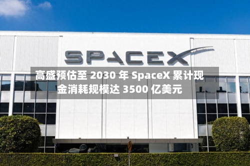 高盛预估至 2030 年 SpaceX 累计现金消耗规模达 3500 亿美元-第2张图片